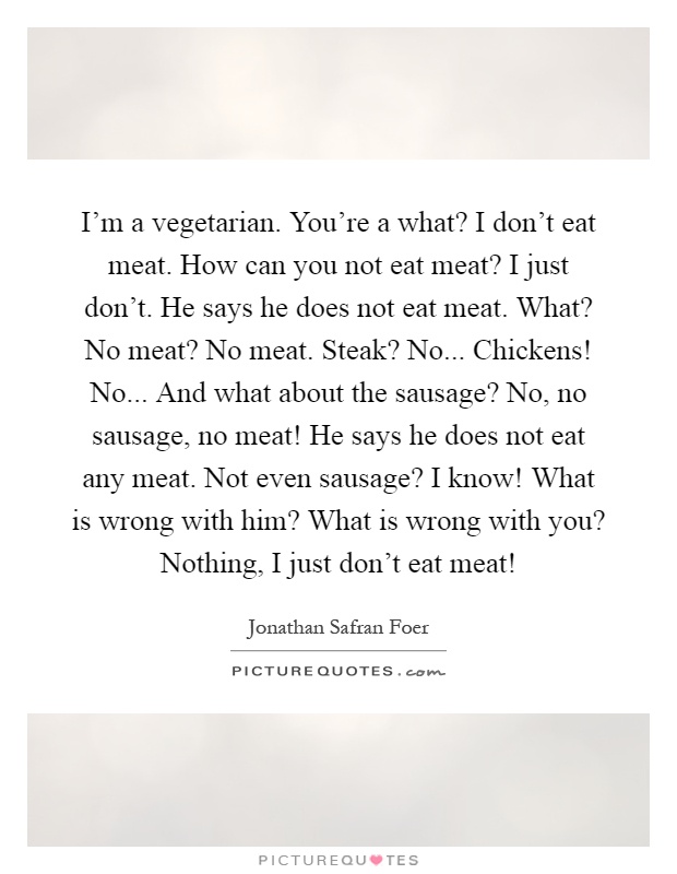 I'm a vegetarian. You're a what? I don't eat meat. How can you not eat meat? I just don't. He says he does not eat meat. What? No meat? No meat. Steak? No... Chickens! No... And what about the sausage? No, no sausage, no meat! He says he does not eat any meat. Not even sausage? I know! What is wrong with him? What is wrong with you? Nothing, I just don't eat meat! Picture Quote #1