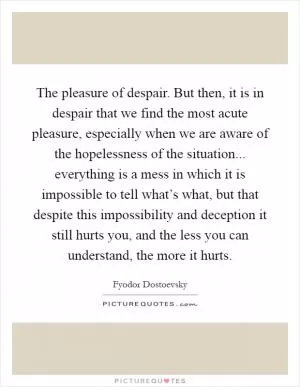 The pleasure of despair. But then, it is in despair that we find the most acute pleasure, especially when we are aware of the hopelessness of the situation... everything is a mess in which it is impossible to tell what’s what, but that despite this impossibility and deception it still hurts you, and the less you can understand, the more it hurts Picture Quote #1