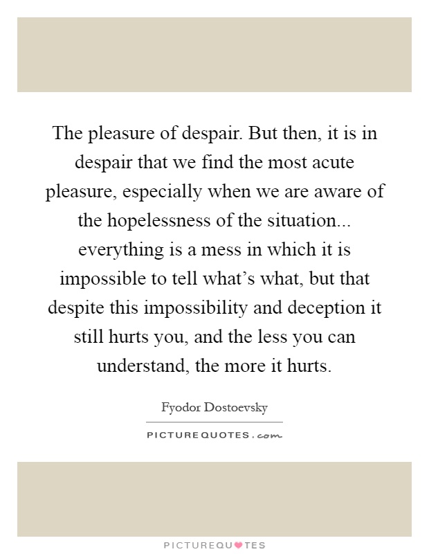The pleasure of despair. But then, it is in despair that we find the most acute pleasure, especially when we are aware of the hopelessness of the situation... everything is a mess in which it is impossible to tell what's what, but that despite this impossibility and deception it still hurts you, and the less you can understand, the more it hurts Picture Quote #1