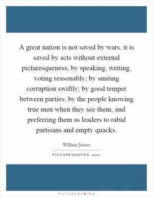 A great nation is not saved by wars, it is saved by acts without external picturesqueness; by speaking, writing, voting reasonably; by smiting corruption swiftly; by good temper between parties; by the people knowing true men when they see them, and preferring them as leaders to rabid partisans and empty quacks Picture Quote #1