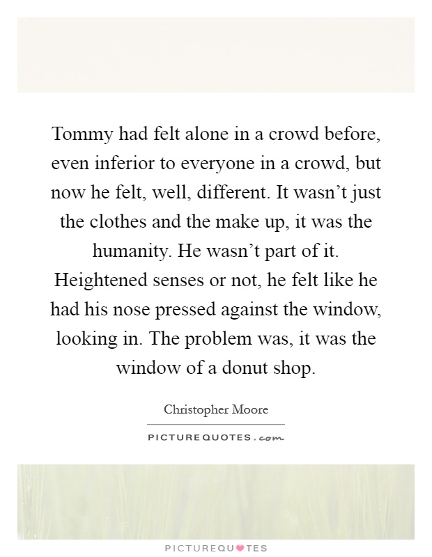 Tommy had felt alone in a crowd before, even inferior to everyone in a crowd, but now he felt, well, different. It wasn't just the clothes and the make up, it was the humanity. He wasn't part of it. Heightened senses or not, he felt like he had his nose pressed against the window, looking in. The problem was, it was the window of a donut shop Picture Quote #1