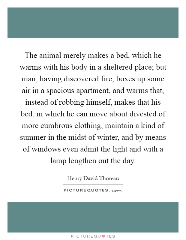 The animal merely makes a bed, which he warms with his body in a sheltered place; but man, having discovered fire, boxes up some air in a spacious apartment, and warms that, instead of robbing himself, makes that his bed, in which he can move about divested of more cumbrous clothing, maintain a kind of summer in the midst of winter, and by means of windows even admit the light and with a lamp lengthen out the day Picture Quote #1