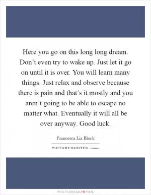 Here you go on this long long dream. Don’t even try to wake up. Just let it go on until it is over. You will learn many things. Just relax and observe because there is pain and that’s it mostly and you aren’t going to be able to escape no matter what. Eventually it will all be over anyway. Good luck Picture Quote #1