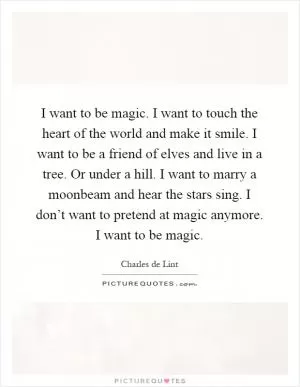 I want to be magic. I want to touch the heart of the world and make it smile. I want to be a friend of elves and live in a tree. Or under a hill. I want to marry a moonbeam and hear the stars sing. I don’t want to pretend at magic anymore. I want to be magic Picture Quote #1