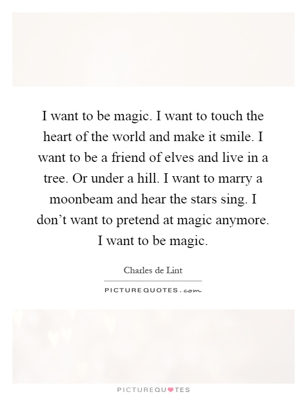 I want to be magic. I want to touch the heart of the world and make it smile. I want to be a friend of elves and live in a tree. Or under a hill. I want to marry a moonbeam and hear the stars sing. I don't want to pretend at magic anymore. I want to be magic Picture Quote #1