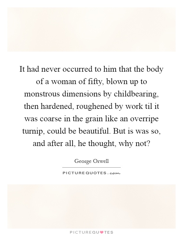 It had never occurred to him that the body of a woman of fifty, blown up to monstrous dimensions by childbearing, then hardened, roughened by work til it was coarse in the grain like an overripe turnip, could be beautiful. But is was so, and after all, he thought, why not? Picture Quote #1