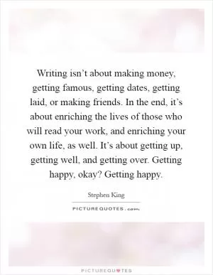 Writing isn’t about making money, getting famous, getting dates, getting laid, or making friends. In the end, it’s about enriching the lives of those who will read your work, and enriching your own life, as well. It’s about getting up, getting well, and getting over. Getting happy, okay? Getting happy Picture Quote #1