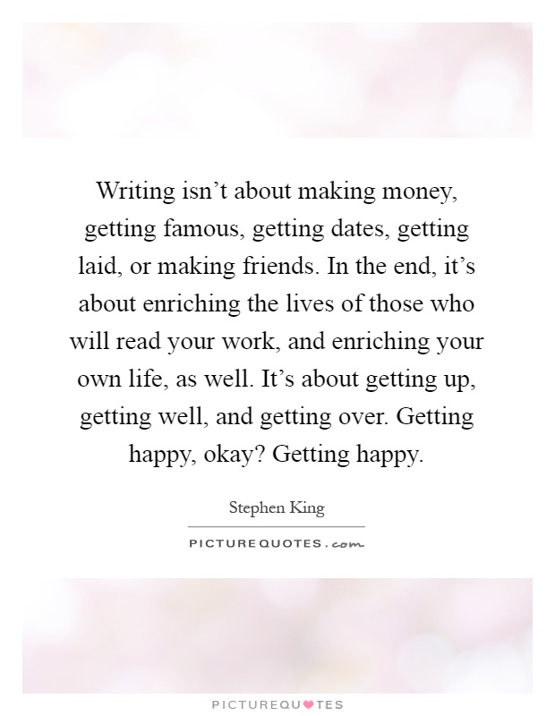Writing isn't about making money, getting famous, getting dates, getting laid, or making friends. In the end, it's about enriching the lives of those who will read your work, and enriching your own life, as well. It's about getting up, getting well, and getting over. Getting happy, okay? Getting happy Picture Quote #1