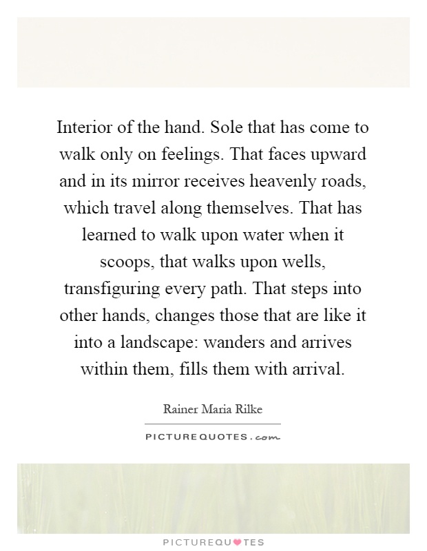 Interior of the hand. Sole that has come to walk only on feelings. That faces upward and in its mirror receives heavenly roads, which travel along themselves. That has learned to walk upon water when it scoops, that walks upon wells, transfiguring every path. That steps into other hands, changes those that are like it into a landscape: wanders and arrives within them, fills them with arrival Picture Quote #1