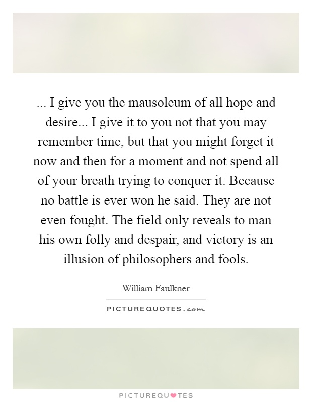 ... I give you the mausoleum of all hope and desire... I give it to you not that you may remember time, but that you might forget it now and then for a moment and not spend all of your breath trying to conquer it. Because no battle is ever won he said. They are not even fought. The field only reveals to man his own folly and despair, and victory is an illusion of philosophers and fools Picture Quote #1