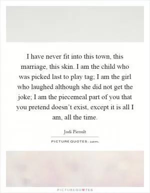 I have never fit into this town, this marriage, this skin. I am the child who was picked last to play tag; I am the girl who laughed although she did not get the joke; I am the piecemeal part of you that you pretend doesn’t exist, except it is all I am, all the time Picture Quote #1