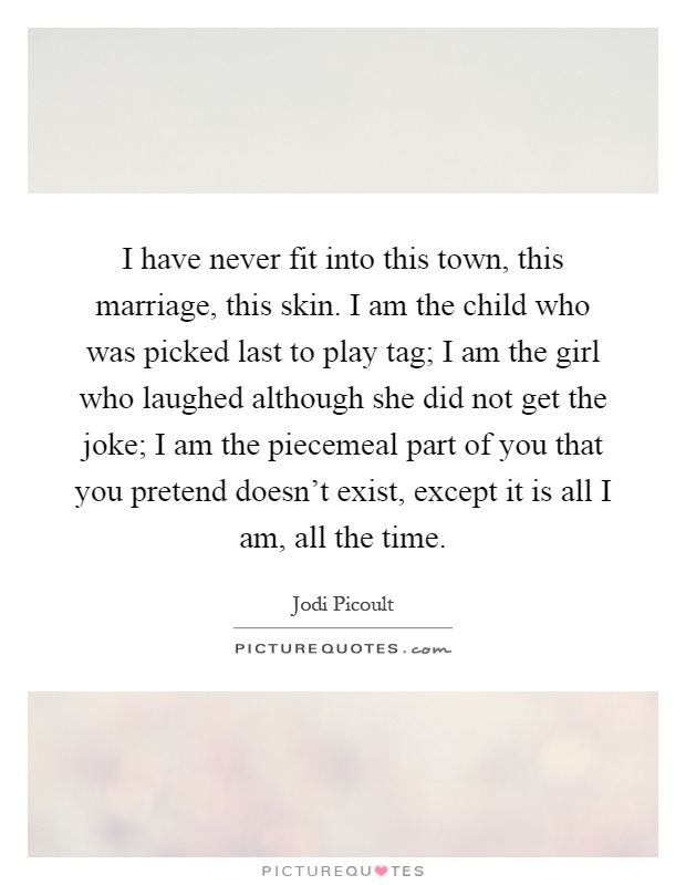 I have never fit into this town, this marriage, this skin. I am the child who was picked last to play tag; I am the girl who laughed although she did not get the joke; I am the piecemeal part of you that you pretend doesn't exist, except it is all I am, all the time Picture Quote #1