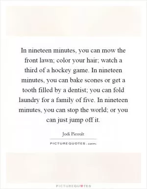In nineteen minutes, you can mow the front lawn; color your hair; watch a third of a hockey game. In nineteen minutes, you can bake scones or get a tooth filled by a dentist; you can fold laundry for a family of five. In nineteen minutes, you can stop the world; or you can just jump off it Picture Quote #1