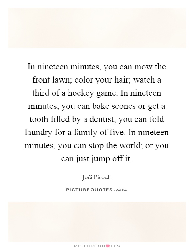 In nineteen minutes, you can mow the front lawn; color your hair; watch a third of a hockey game. In nineteen minutes, you can bake scones or get a tooth filled by a dentist; you can fold laundry for a family of five. In nineteen minutes, you can stop the world; or you can just jump off it Picture Quote #1