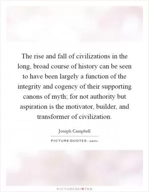 The rise and fall of civilizations in the long, broad course of history can be seen to have been largely a function of the integrity and cogency of their supporting canons of myth; for not authority but aspiration is the motivator, builder, and transformer of civilization Picture Quote #1
