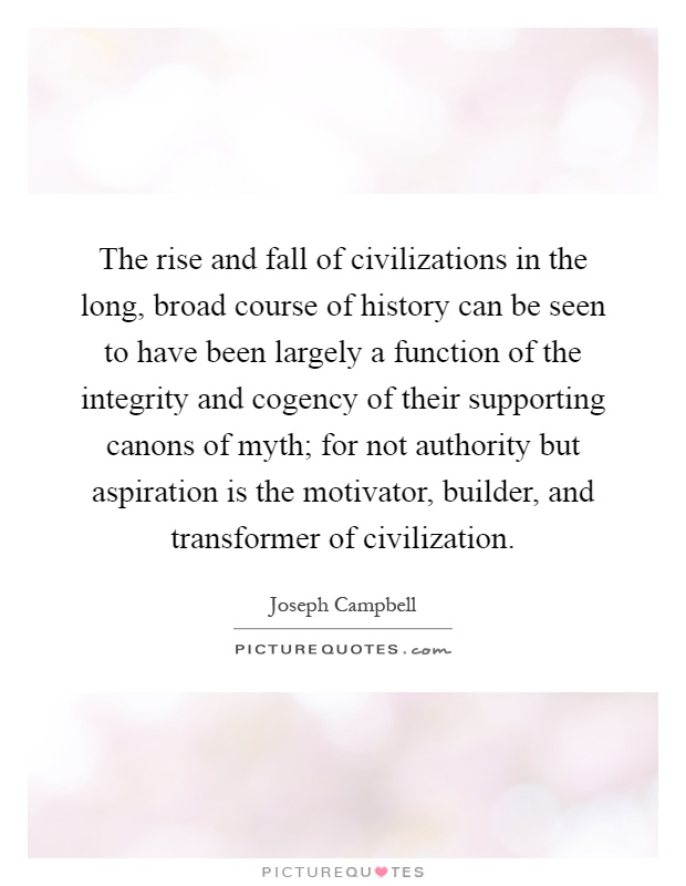 The rise and fall of civilizations in the long, broad course of history can be seen to have been largely a function of the integrity and cogency of their supporting canons of myth; for not authority but aspiration is the motivator, builder, and transformer of civilization Picture Quote #1