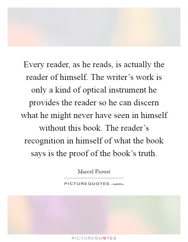 Every reader, as he reads, is actually the reader of himself. The writer's work is only a kind of optical instrument he provides the reader so he can discern what he might never have seen in himself without this book. The reader's recognition in himself of what the book says is the proof of the book's truth Picture Quote #1