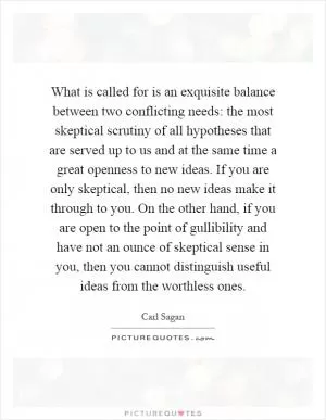 What is called for is an exquisite balance between two conflicting needs: the most skeptical scrutiny of all hypotheses that are served up to us and at the same time a great openness to new ideas. If you are only skeptical, then no new ideas make it through to you. On the other hand, if you are open to the point of gullibility and have not an ounce of skeptical sense in you, then you cannot distinguish useful ideas from the worthless ones Picture Quote #1