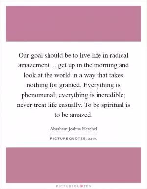 Our goal should be to live life in radical amazement.... get up in the morning and look at the world in a way that takes nothing for granted. Everything is phenomenal; everything is incredible; never treat life casually. To be spiritual is to be amazed Picture Quote #1