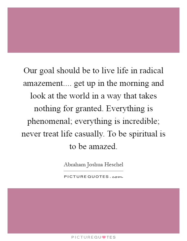 Our goal should be to live life in radical amazement.... get up in the morning and look at the world in a way that takes nothing for granted. Everything is phenomenal; everything is incredible; never treat life casually. To be spiritual is to be amazed Picture Quote #1