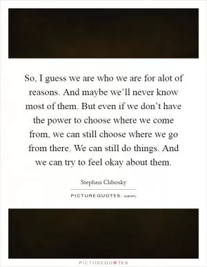 So, I guess we are who we are for alot of reasons. And maybe we’ll never know most of them. But even if we don’t have the power to choose where we come from, we can still choose where we go from there. We can still do things. And we can try to feel okay about them Picture Quote #1