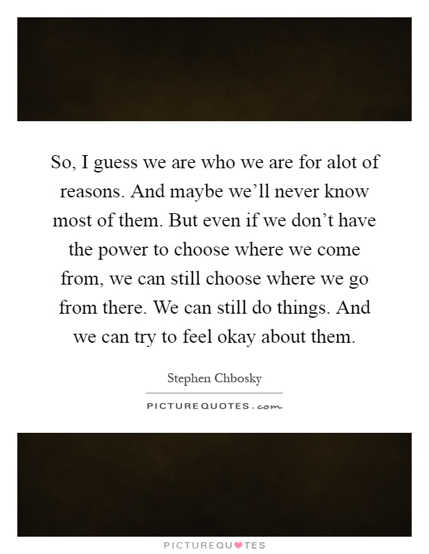 So, I guess we are who we are for alot of reasons. And maybe we'll never know most of them. But even if we don't have the power to choose where we come from, we can still choose where we go from there. We can still do things. And we can try to feel okay about them Picture Quote #1