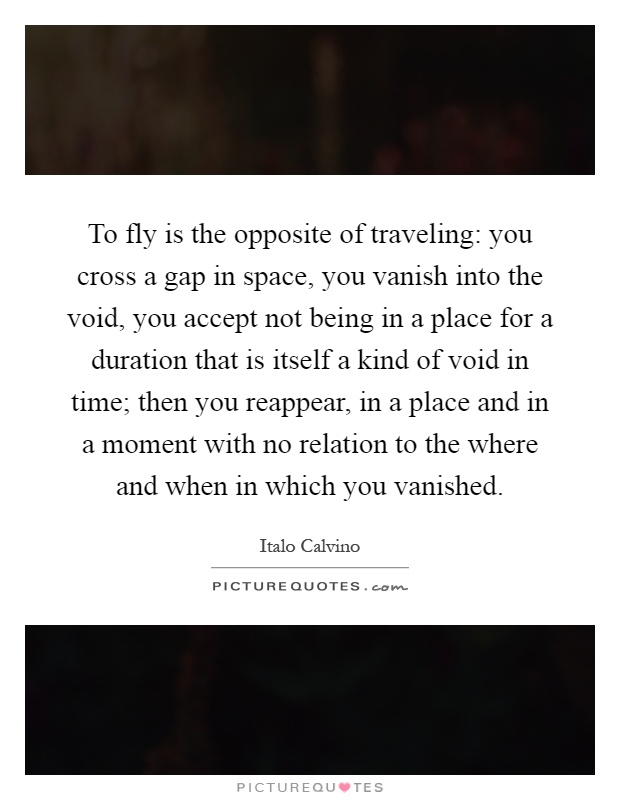 To fly is the opposite of traveling: you cross a gap in space, you vanish into the void, you accept not being in a place for a duration that is itself a kind of void in time; then you reappear, in a place and in a moment with no relation to the where and when in which you vanished Picture Quote #1