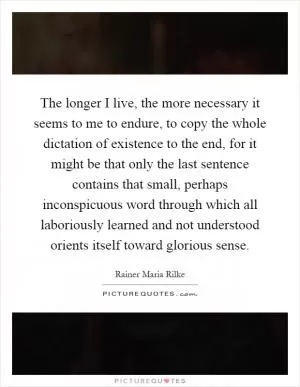 The longer I live, the more necessary it seems to me to endure, to copy the whole dictation of existence to the end, for it might be that only the last sentence contains that small, perhaps inconspicuous word through which all laboriously learned and not understood orients itself toward glorious sense Picture Quote #1