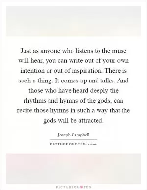 Just as anyone who listens to the muse will hear, you can write out of your own intention or out of inspiration. There is such a thing. It comes up and talks. And those who have heard deeply the rhythms and hymns of the gods, can recite those hymns in such a way that the gods will be attracted Picture Quote #1