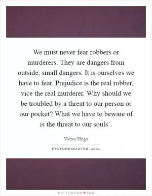 We must never fear robbers or murderers. They are dangers from outside, small dangers. It is ourselves we have to fear. Prejudice is the real robber, vice the real murderer. Why should we be troubled by a threat to our person or our pocket? What we have to beware of is the threat to our souls’ Picture Quote #1