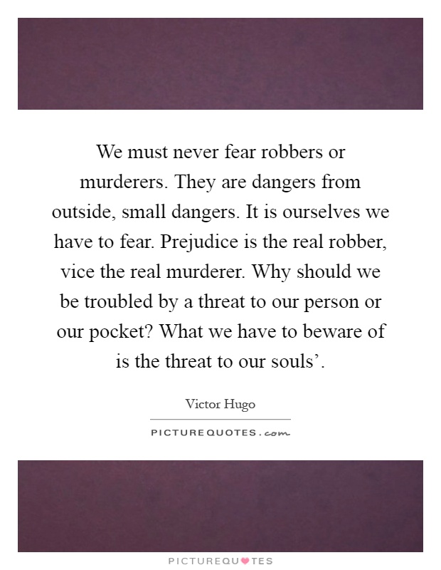 We must never fear robbers or murderers. They are dangers from outside, small dangers. It is ourselves we have to fear. Prejudice is the real robber, vice the real murderer. Why should we be troubled by a threat to our person or our pocket? What we have to beware of is the threat to our souls' Picture Quote #1