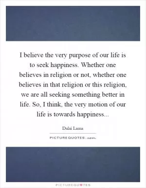 I believe the very purpose of our life is to seek happiness. Whether one believes in religion or not, whether one believes in that religion or this religion, we are all seeking something better in life. So, I think, the very motion of our life is towards happiness Picture Quote #1