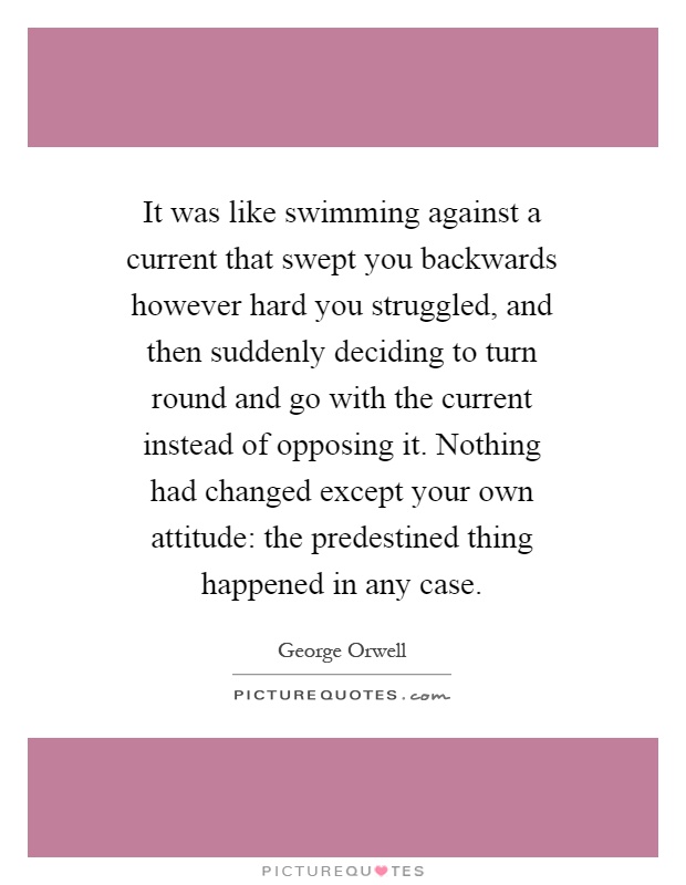 It was like swimming against a current that swept you backwards however hard you struggled, and then suddenly deciding to turn round and go with the current instead of opposing it. Nothing had changed except your own attitude: the predestined thing happened in any case Picture Quote #1