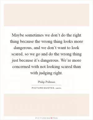 Maybe sometimes we don’t do the right thing because the wrong thing looks more dangerous, and we don’t want to look scared, so we go and do the wrong thing just because it’s dangerous. We’re more concerned with not looking scared than with judging right Picture Quote #1