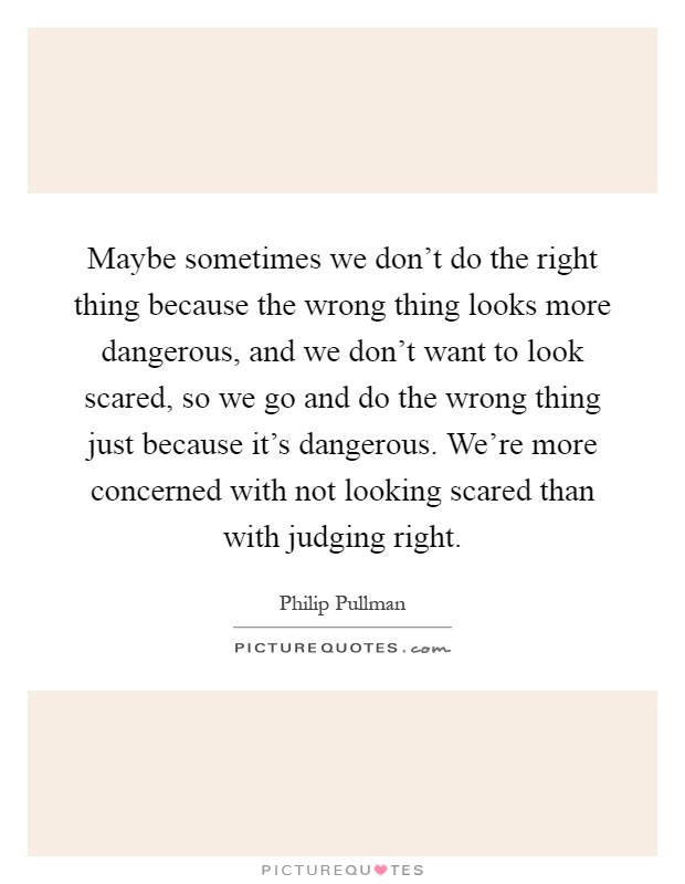 Maybe sometimes we don't do the right thing because the wrong thing looks more dangerous, and we don't want to look scared, so we go and do the wrong thing just because it's dangerous. We're more concerned with not looking scared than with judging right Picture Quote #1