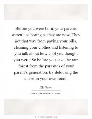 Before you were born, your parents weren’t as boring as they are now. They got that way from paying your bills, cleaning your clothes and listening to you talk about how cool you thought you were. So before you save the rain forest from the parasites of your parent’s generation, try delousing the closet in your own room Picture Quote #1