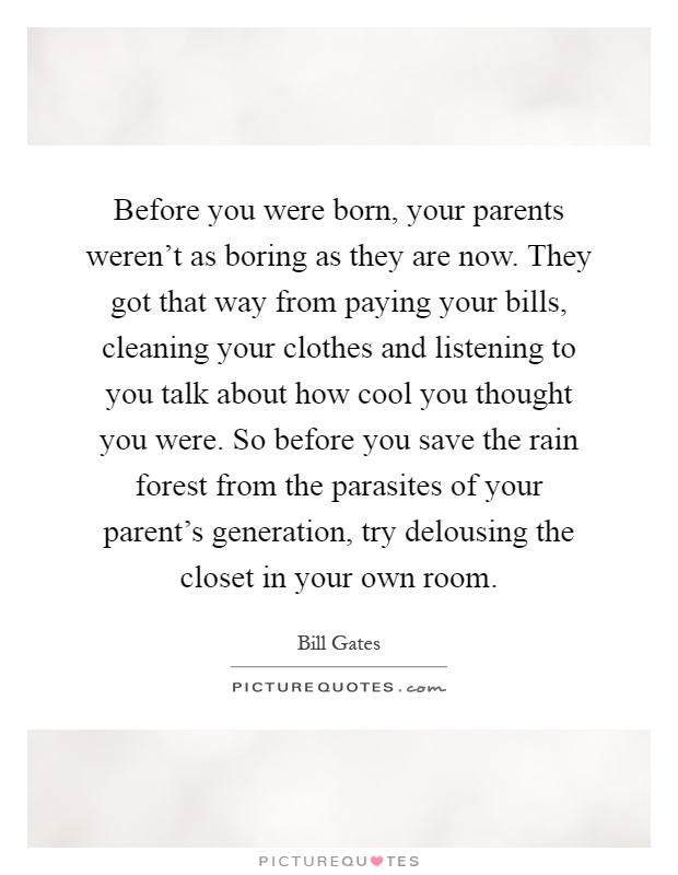 Before you were born, your parents weren't as boring as they are now. They got that way from paying your bills, cleaning your clothes and listening to you talk about how cool you thought you were. So before you save the rain forest from the parasites of your parent's generation, try delousing the closet in your own room Picture Quote #1