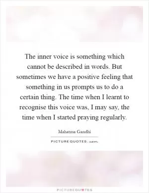 The inner voice is something which cannot be described in words. But sometimes we have a positive feeling that something in us prompts us to do a certain thing. The time when I learnt to recognise this voice was, I may say, the time when I started praying regularly Picture Quote #1