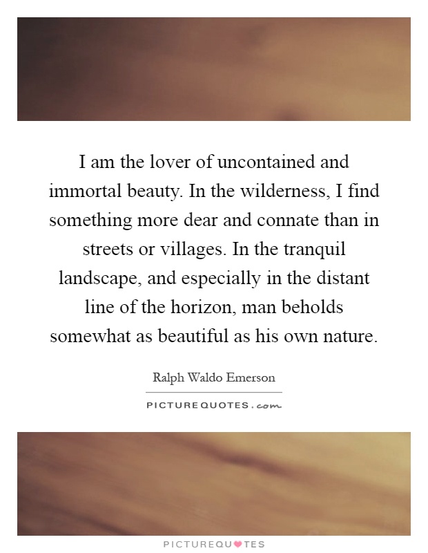 I am the lover of uncontained and immortal beauty. In the wilderness, I find something more dear and connate than in streets or villages. In the tranquil landscape, and especially in the distant line of the horizon, man beholds somewhat as beautiful as his own nature Picture Quote #1