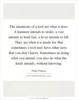 The intentions of a tool are what it does. A hammer intends to strike, a vise intends to hold fast, a lever intends to lift. They are what it is made for. But sometimes a tool may have other uses that you don’t know. Sometimes in doing what you intend, you also do what the knife intends, without knowing Picture Quote #1