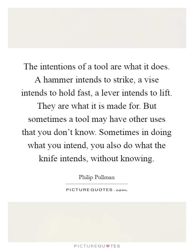 The intentions of a tool are what it does. A hammer intends to strike, a vise intends to hold fast, a lever intends to lift. They are what it is made for. But sometimes a tool may have other uses that you don't know. Sometimes in doing what you intend, you also do what the knife intends, without knowing Picture Quote #1
