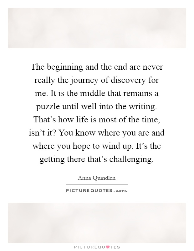 The beginning and the end are never really the journey of discovery for me. It is the middle that remains a puzzle until well into the writing. That's how life is most of the time, isn't it? You know where you are and where you hope to wind up. It's the getting there that's challenging Picture Quote #1