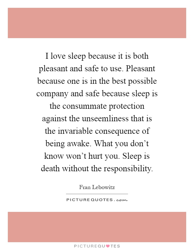 I love sleep because it is both pleasant and safe to use. Pleasant because one is in the best possible company and safe because sleep is the consummate protection against the unseemliness that is the invariable consequence of being awake. What you don't know won't hurt you. Sleep is death without the responsibility Picture Quote #1
