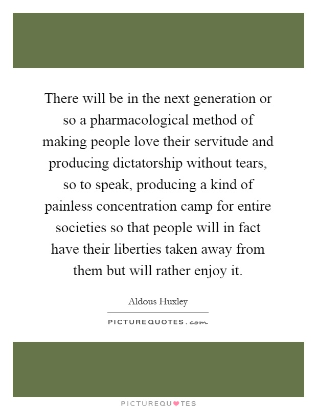 There will be in the next generation or so a pharmacological method of making people love their servitude and producing dictatorship without tears, so to speak, producing a kind of painless concentration camp for entire societies so that people will in fact have their liberties taken away from them but will rather enjoy it Picture Quote #1