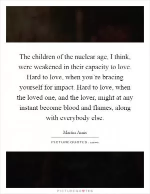 The children of the nuclear age, I think, were weakened in their capacity to love. Hard to love, when you’re bracing yourself for impact. Hard to love, when the loved one, and the lover, might at any instant become blood and flames, along with everybody else Picture Quote #1