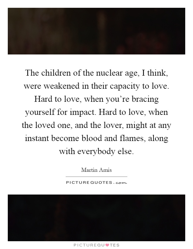 The children of the nuclear age, I think, were weakened in their capacity to love. Hard to love, when you're bracing yourself for impact. Hard to love, when the loved one, and the lover, might at any instant become blood and flames, along with everybody else Picture Quote #1