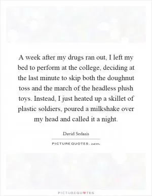 A week after my drugs ran out, I left my bed to perform at the college, deciding at the last minute to skip both the doughnut toss and the march of the headless plush toys. Instead, I just heated up a skillet of plastic soldiers, poured a milkshake over my head and called it a night Picture Quote #1