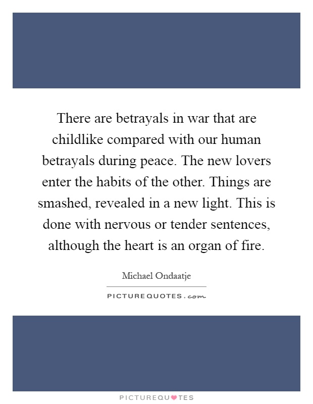 There are betrayals in war that are childlike compared with our human betrayals during peace. The new lovers enter the habits of the other. Things are smashed, revealed in a new light. This is done with nervous or tender sentences, although the heart is an organ of fire Picture Quote #1