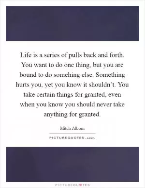 Life is a series of pulls back and forth. You want to do one thing, but you are bound to do somehing else. Something hurts you, yet you know it shouldn’t. You take certain things for granted, even when you know you should never take anything for granted Picture Quote #1