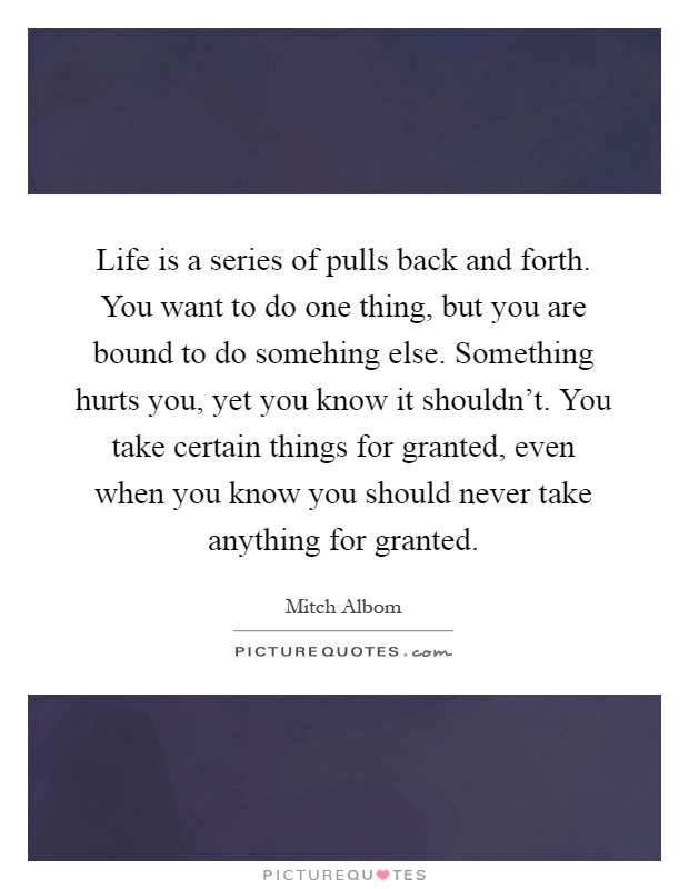 Life is a series of pulls back and forth. You want to do one thing, but you are bound to do somehing else. Something hurts you, yet you know it shouldn't. You take certain things for granted, even when you know you should never take anything for granted Picture Quote #1